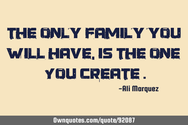 The only family you will have , is the one You create