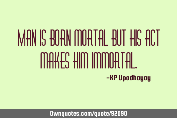 Man is born mortal but his act makes him