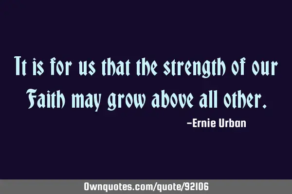 It is for us that the strength of our Faith may grow above all