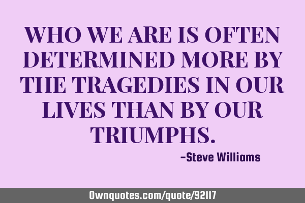 WHO WE ARE IS OFTEN DETERMINED MORE BY THE TRAGEDIES IN OUR LIVES THAN BY OUR TRIUMPHS