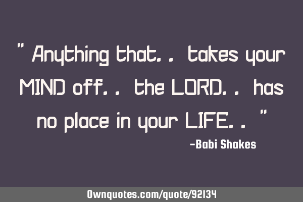 " Anything that.. takes your MIND off.. the LORD.. has no place in your LIFE.. "