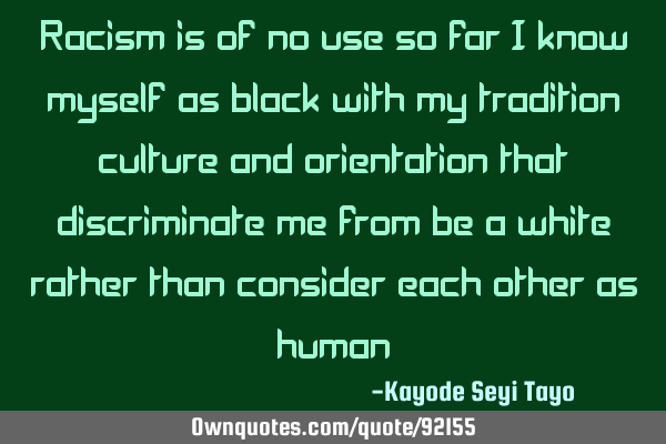 Racism is of no use so far i know myself as black with my tradition culture and orientation that