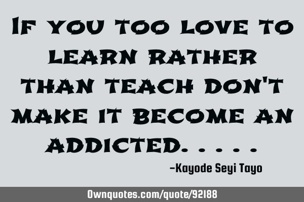If you too love to learn rather than teach don