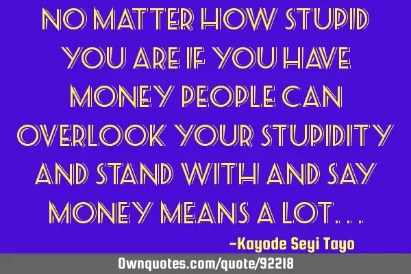 No matter how stupid you are if you have money people can overlook your stupidity and stand with
