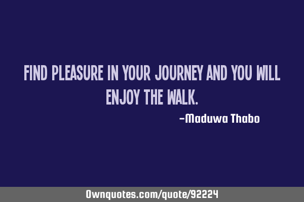 Find pleasure in your journey and you will enjoy the