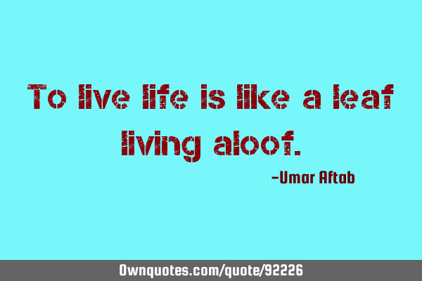 To live life is like a leaf living
