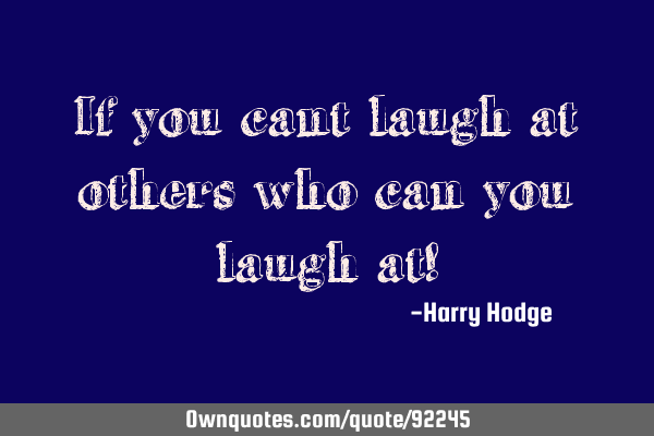If you cant laugh at others who can you laugh at!