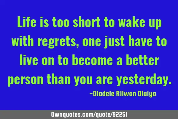 Life is too short to wake up with regrets, one just have to live on to become a better person than