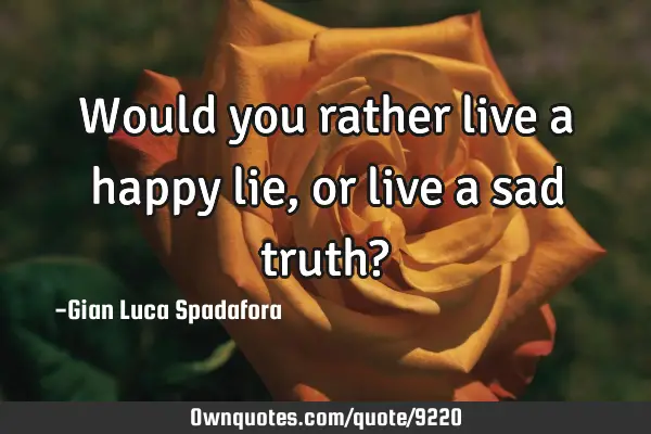 Would you rather live a happy lie, or live a sad truth?