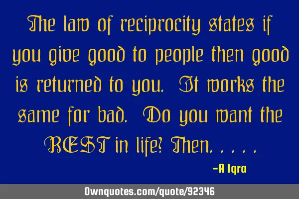 The law of reciprocity states if you give good to people then good is returned to you. It works the