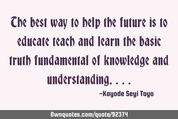 The best way to help the future is to educate teach and learn the basic truth fundamental of