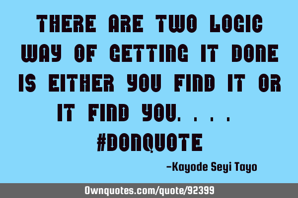 There are two logic way of getting it done is either you find it or it find you.... #