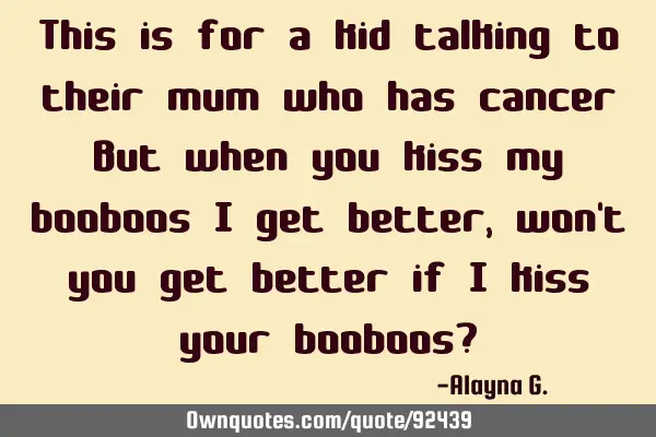 This is for a kid talking to their mum who has cancer But when you kiss my booboos I get better,