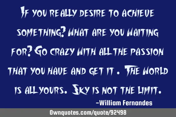 If you really desire to achieve something? what are you waiting for? Go crazy with all the passion