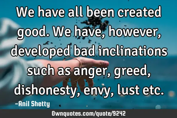We have all been created good. We have, however, developed bad inclinations such as anger, greed,