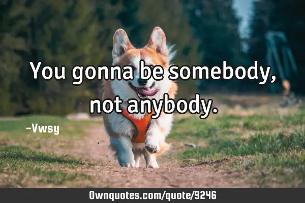 You gonna be somebody, not