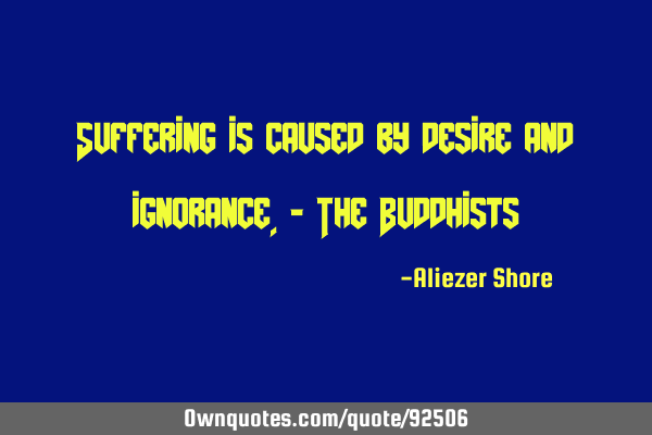 Suffering is caused by desire and ignorance.- The B