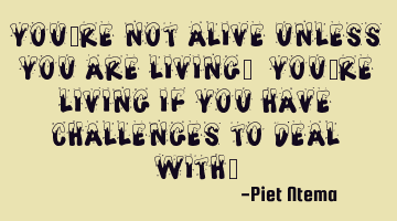 You're NOT alive unless you are living. You're living if you have challenges to deal with.