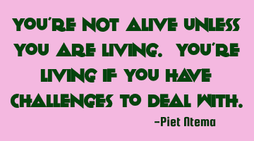 You're NOT alive unless you are living. You're living if you have challenges to deal with.