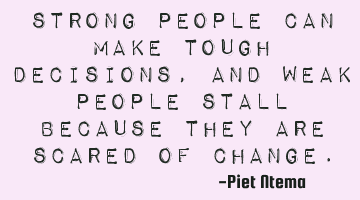 Strong people can make tough decisions, and weak people stall because they are scared of change.