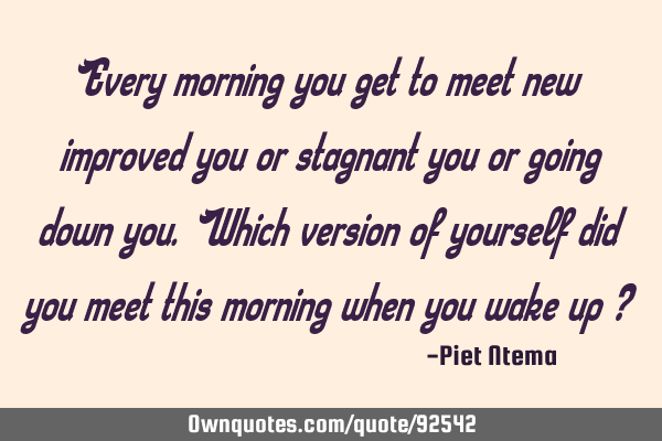 Every morning you get to meet new improved you or stagnant you or going down you. Which version of