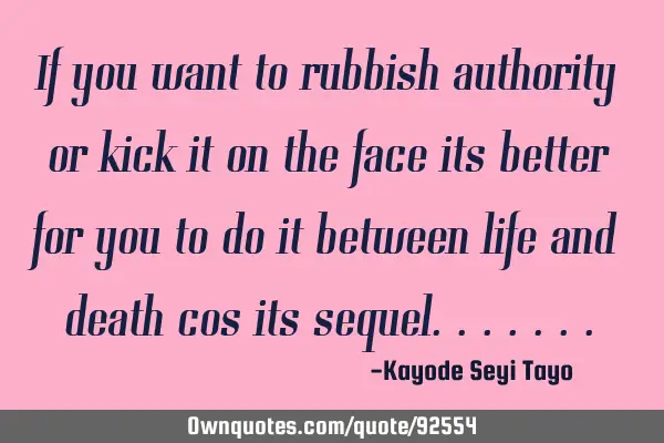 If you want to rubbish authority or kick it on the face its better for you to do it between life