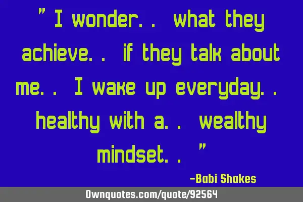 " I wonder.. what they achieve.. if they talk about me.. I wake up everyday.. healthy with a..