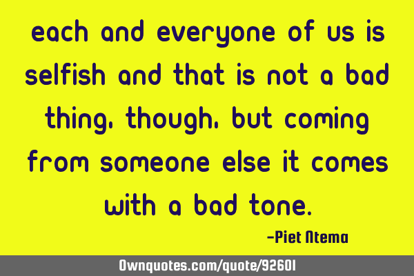 Each and everyone of us is selfish and that is not a bad thing, though, but coming from someone