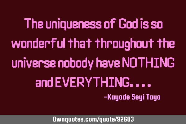 The uniqueness of God is so wonderful that throughout the universe nobody have NOTHING and EVERYTHIN