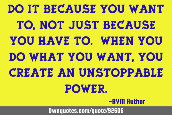 Do it because you WANT to, not just because you HAVE to. When you do what you want, you create an U