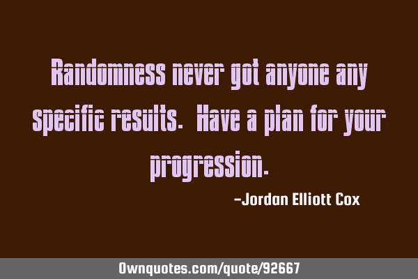Randomness never got anyone any specific results. Have a plan for your