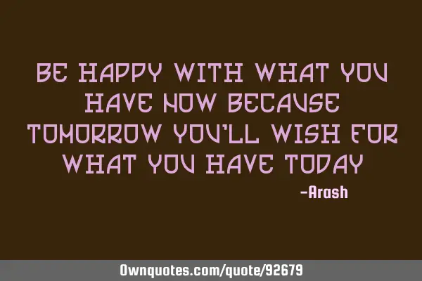 Be happy with what you have now because tomorrow you