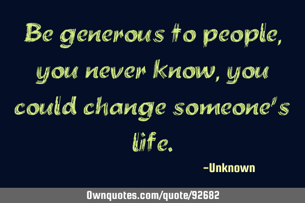 Be generous to people, you never know, you could change someone