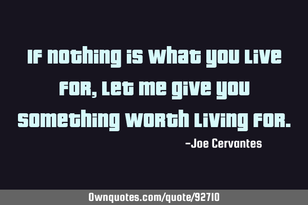 If nothing is what you live for, let me give you something worth living