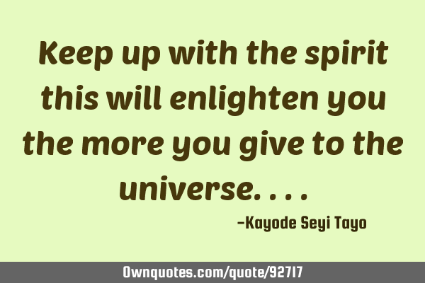 Keep up with the spirit this will enlighten you the more you give to the