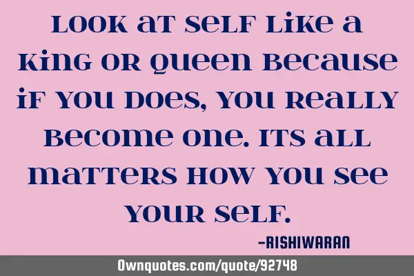 Look at self like a King or Queen because if you does,you really become one.Its all matters how you