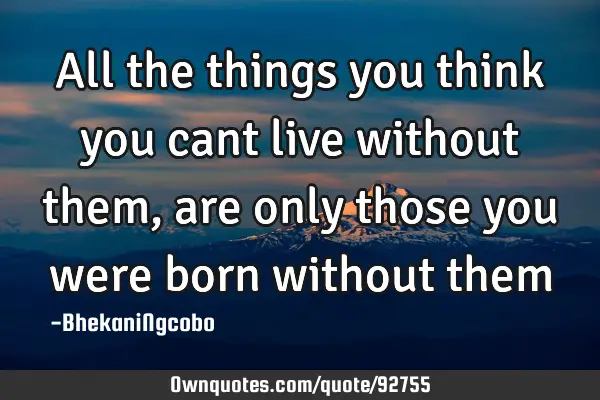 All the things you think you cant live without them, are only those you were born without