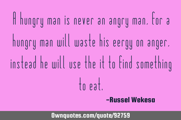 A hungry man is never an angry man,for a hungry man will waste his eergy on anger,instead he will