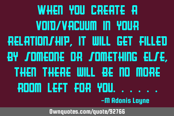 When you create a void/vacuum in your relationship, it will get filled by someone or something else,