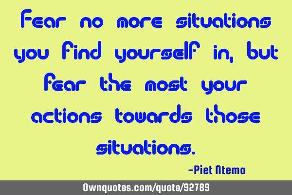 Fear no more situations you find yourself in, but fear the most your actions towards those