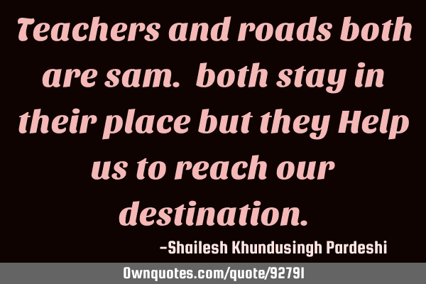 Teachers and roads both are sam. both stay in their place but they Help us to reach our