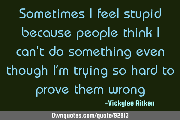 Sometimes I feel stupid because people think I can