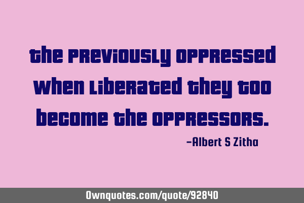 The Previously oppressed when liberated they too become the