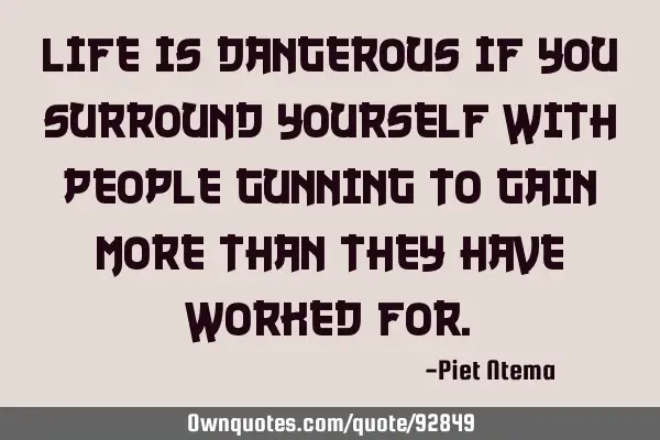 Life is dangerous if you surround yourself with people gunning to gain more than they have worked