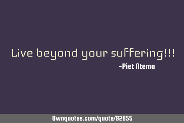 Live beyond your suffering!!!