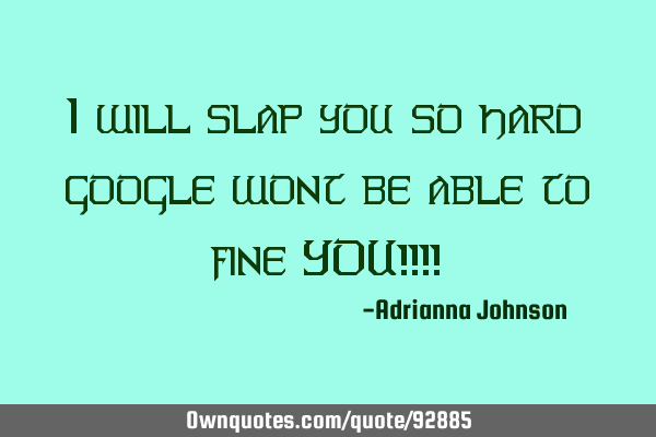 I will slap you so hard google wont be able to fine YOU!!!!