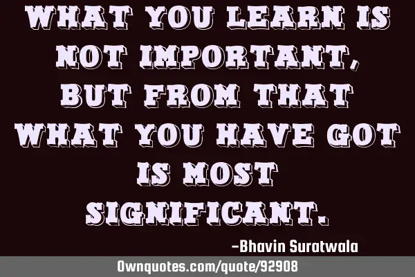 What you learn is not important, but from that what you have got is most