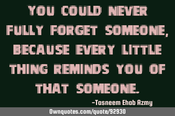 You could never fully forget someone, because every little thing reminds you of that