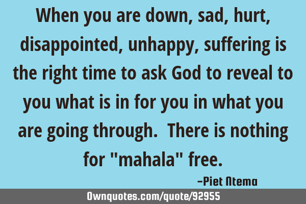 When you are down, sad, hurt, disappointed, unhappy, suffering is the right time to ask God to