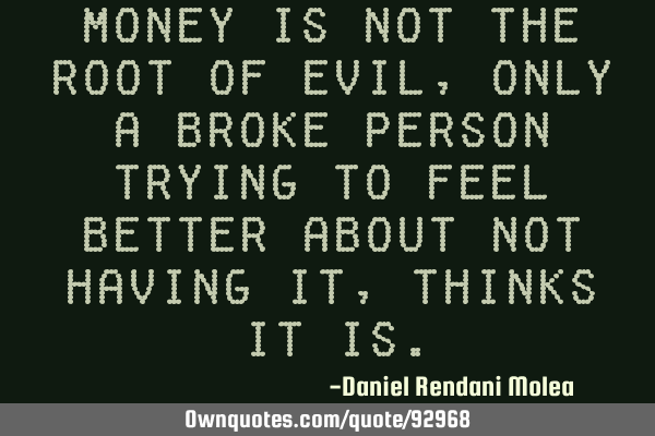 Money is not the root of evil, only a broke person trying to feel better about not having it,